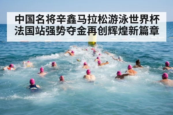 中国名将辛鑫马拉松游泳世界杯法国站强势夺金再创辉煌新篇章